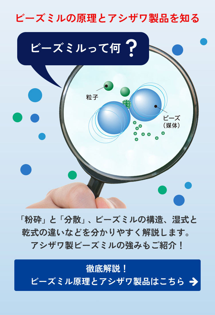 ビーズミルの原理とアシザワ製品を知る。「粉砕」と「分散」、ビーズミルの構造、湿式と乾式の違いなどを、わかりやすく解説します。アシザワ製ビーズミルの強みもご紹介します。